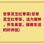 甘草灵芝红枣茶(甘草灵芝红枣茶，活力提神，养生美容，健康生活的好伴侣)