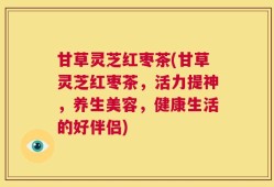 甘草灵芝红枣茶(甘草灵芝红枣茶，活力提神，养生美容，健康生活的好伴侣)