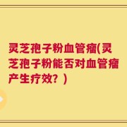 灵芝孢子粉血管瘤(灵芝孢子粉能否对血管瘤产生疗效？)