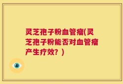 灵芝孢子粉血管瘤(灵芝孢子粉能否对血管瘤产生疗效？)