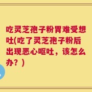 吃灵芝孢子粉胃难受想吐(吃了灵芝孢子粉后出现恶心呕吐，该怎么办？)
