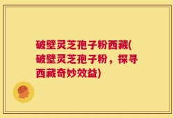 破壁灵芝孢子粉西藏(破壁灵芝孢子粉，探寻西藏奇妙效益)