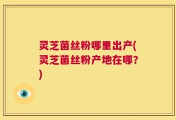 灵芝菌丝粉哪里出产(灵芝菌丝粉产地在哪？)