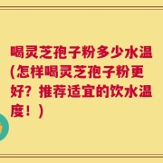 喝灵芝孢子粉多少水温(怎样喝灵芝孢子粉更好？推荐适宜的饮水温度！)