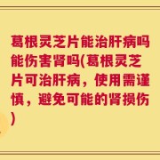葛根灵芝片能治肝病吗能伤害肾吗(葛根灵芝片可治肝病，使用需谨慎，避免可能的肾损伤)