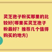 灵芝孢子粉买那里的比较好(哪里买灵芝孢子粉最好？推荐几个值得购买的地方)