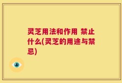 灵芝用法和作用 禁止什么(灵芝的用途与禁忌)