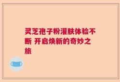 灵芝孢子粉灌肤体验不断 开启焕新的奇妙之旅