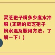 灵芝孢子粉多少度水冲服 (正确的灵芝孢子粉水温及服用方法，了解一下！)