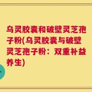 乌灵胶囊和破壁灵芝孢子粉(乌灵胶囊与破壁灵芝孢子粉：双重补益养生)