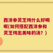 西洋参灵芝炖什么好喝呢(如何搭配西洋参和灵芝炖出美味的汤？)