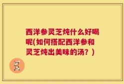 西洋参灵芝炖什么好喝呢(如何搭配西洋参和灵芝炖出美味的汤？)