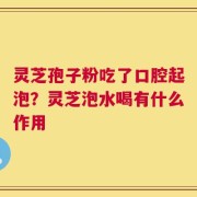 灵芝孢子粉吃了口腔起泡？灵芝泡水喝有什么作用
