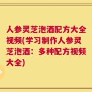 人参灵芝泡酒配方大全视频(学习制作人参灵芝泡酒：多种配方视频大全)
