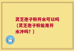 灵芝孢子粉开水可以吗 (灵芝孢子粉能用开水冲吗？)