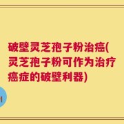 破壁灵芝孢子粉治癌(灵芝孢子粉可作为治疗癌症的破壁利器)