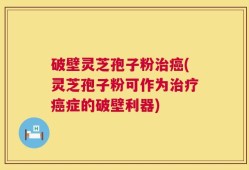 破壁灵芝孢子粉治癌(灵芝孢子粉可作为治疗癌症的破壁利器)