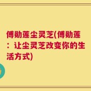 傅勋莲尘灵芝(傅勋莲：让尘灵芝改变你的生活方式)
