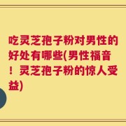 吃灵芝孢子粉对男性的好处有哪些(男性福音！灵芝孢子粉的惊人受益)
