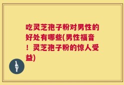 吃灵芝孢子粉对男性的好处有哪些(男性福音！灵芝孢子粉的惊人受益)
