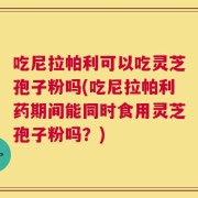 吃尼拉帕利可以吃灵芝孢子粉吗(吃尼拉帕利药期间能同时食用灵芝孢子粉吗？)