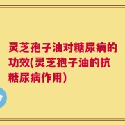 灵芝孢子油对糖尿病的功效(灵芝孢子油的抗糖尿病作用)