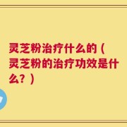 灵芝粉治疗什么的 (灵芝粉的治疗功效是什么？)