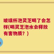 玻璃杯泡灵芝喝了会怎样(喝灵芝泡水会释放有害物质？)