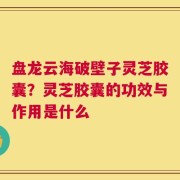 盘龙云海破壁子灵芝胶囊？灵芝胶囊的功效与作用是什么