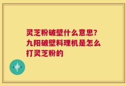 灵芝粉破壁什么意思？九阳破壁料理机是怎么打灵芝粉的