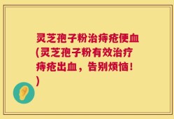 灵芝孢子粉治痔疮便血(灵芝孢子粉有效治疗痔疮出血，告别烦恼！)
