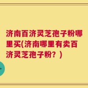 济南百济灵芝孢子粉哪里买(济南哪里有卖百济灵芝孢子粉？)