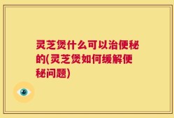 灵芝煲什么可以治便秘的(灵芝煲如何缓解便秘问题)