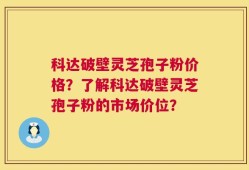科达破壁灵芝孢子粉价格？了解科达破壁灵芝孢子粉的市场价位？