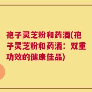 孢子灵芝粉和药酒(孢子灵芝粉和药酒：双重功效的健康佳品)