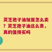 灵芝孢子油加盟怎么卖？灵芝孢子油这么贵，真的值得买吗