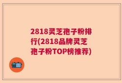 2818灵芝孢子粉排行(2818品牌灵芝孢子粉TOP榜推荐)