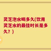 灵芝泡水喝多久(饮用灵芝水的最佳时长是多久？)