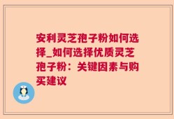 安利灵芝孢子粉如何选择_如何选择优质灵芝孢子粉：关键因素与购买建议