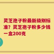 灵芝孢子粉最新级别标准？灵芝孢子粉多少钱一盒200克