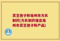 灵芝孢子粉亳州市方氏制药(方氏制药推出亳州市灵芝孢子粉产品)