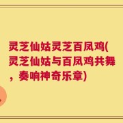 灵芝仙姑灵芝百凤鸡(灵芝仙姑与百凤鸡共舞，奏响神奇乐章)