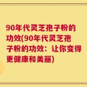 90年代灵芝孢子粉的功效(90年代灵芝孢子粉的功效：让你变得更健康和美丽)