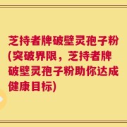 芝持者牌破壁灵孢子粉(突破界限，芝持者牌破壁灵孢子粉助你达成健康目标)