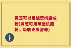 灵芝可以用破壁机磨成粉(灵芝可用破壁机磨粉，吸收更多营养)