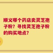 顺义哪个药店卖灵芝孢子粉？寻找灵芝孢子粉的购买地点？