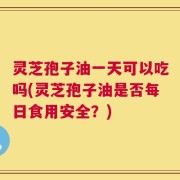 灵芝孢子油一天可以吃吗(灵芝孢子油是否每日食用安全？)