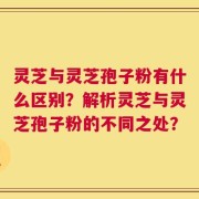 灵芝与灵芝孢子粉有什么区别？解析灵芝与灵芝孢子粉的不同之处？