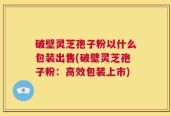 破壁灵芝孢子粉以什么包装出售(破壁灵芝孢子粉：高效包装上市)