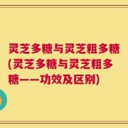 灵芝多糖与灵芝粗多糖(灵芝多糖与灵芝粗多糖——功效及区别)